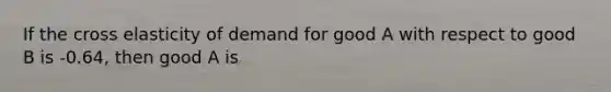 If the cross elasticity of demand for good A with respect to good B is -0.64, then good A is