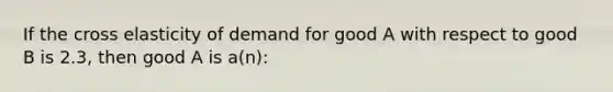 If the cross elasticity of demand for good A with respect to good B is 2.3, then good A is a(n):