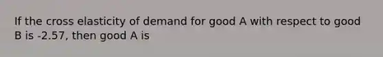 If the cross elasticity of demand for good A with respect to good B is -2.57, then good A is