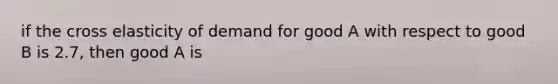 if the cross elasticity of demand for good A with respect to good B is 2.7, then good A is