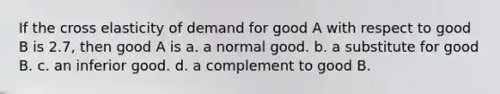 If the cross elasticity of demand for good A with respect to good B is 2.7, then good A is a. a normal good. b. a substitute for good B. c. an inferior good. d. a complement to good B.