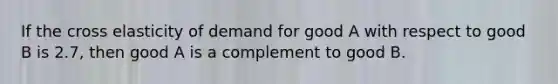 If the cross elasticity of demand for good A with respect to good B is 2.7, then good A is a complement to good B.