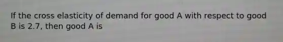 If the cross elasticity of demand for good A with respect to good B is 2.7, then good A is