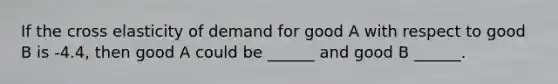 If the cross elasticity of demand for good A with respect to good B is -4.4, then good A could be ______ and good B ______.