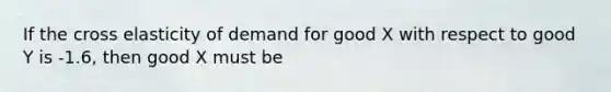 If the cross elasticity of demand for good X with respect to good Y is -1.6, then good X must be