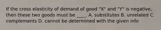 If the cross elasticity of demand of good "X" and "Y" is negative, then these two goods must be ____. A. substitutes B. unrelated C. complements D. cannot be determined with the given info