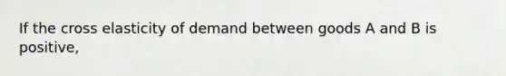 If the cross elasticity of demand between goods A and B is positive,