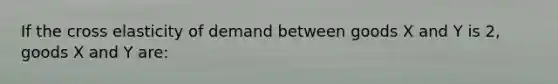 If the cross elasticity of demand between goods X and Y is 2, goods X and Y are: