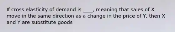 If cross elasticity of demand is ____, meaning that sales of X move in the same direction as a change in the price of Y, then X and Y are substitute goods