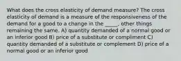 What does the cross elasticity of demand measure? The cross elasticity of demand is a measure of the responsiveness of the demand for a good to a change in the _____, other things remaining the same. A) quantity demanded of a normal good or an inferior good B) price of a substitute or compliment C) quantity demanded of a substitute or complement D) price of a normal good or an inferior good