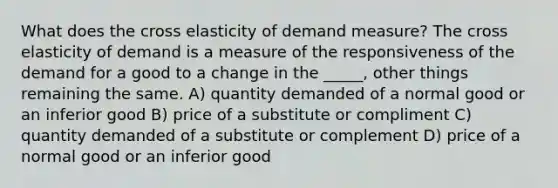 What does the cross elasticity of demand measure? The cross elasticity of demand is a measure of the responsiveness of the demand for a good to a change in the _____, other things remaining the same. A) quantity demanded of a normal good or an inferior good B) price of a substitute or compliment C) quantity demanded of a substitute or complement D) price of a normal good or an inferior good