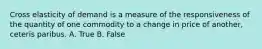 Cross elasticity of demand is a measure of the responsiveness of the quantity of one commodity to a change in price of another, ceteris paribus. A. True B. False