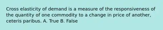 Cross elasticity of demand is a measure of the responsiveness of the quantity of one commodity to a change in price of another, ceteris paribus. A. True B. False