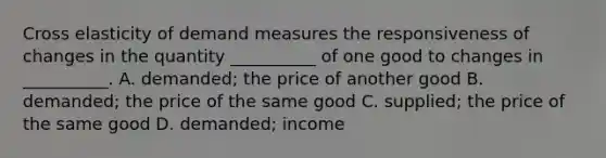 Cross elasticity of demand measures the responsiveness of changes in the quantity __________ of one good to changes in __________. A. demanded; the price of another good B. demanded; the price of the same good C. supplied; the price of the same good D. demanded; income