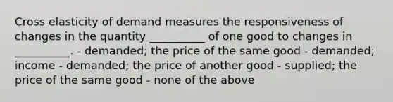 Cross elasticity of demand measures the responsiveness of changes in the quantity __________ of one good to changes in __________. - demanded; the price of the same good - demanded; income - demanded; the price of another good - supplied; the price of the same good - none of the above