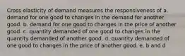 Cross elasticity of demand measures the responsiveness of a. demand for one good to changes in the demand for another good. b. demand for one good to changes in the price of another good. c. quantity demanded of one good to changes in the quantity demanded of another good. d. quantity demanded of one good to changes in the price of another good. e. b and d