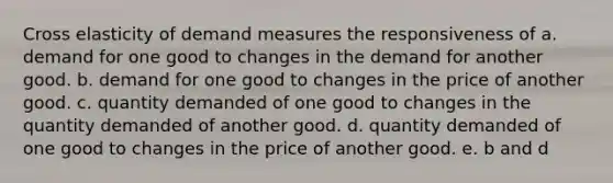 Cross elasticity of demand measures the responsiveness of a. demand for one good to changes in the demand for another good. b. demand for one good to changes in the price of another good. c. quantity demanded of one good to changes in the quantity demanded of another good. d. quantity demanded of one good to changes in the price of another good. e. b and d