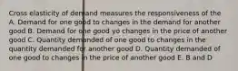 Cross elasticity of demand measures the responsiveness of the A. Demand for one good to changes in the demand for another good B. Demand for one good yo changes in the price of another good C. Quantity demanded of one good to changes in the quantity demanded for another good D. Quantity demanded of one good to changes in the price of another good E. B and D