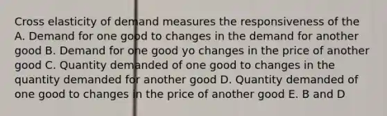 Cross elasticity of demand measures the responsiveness of the A. Demand for one good to changes in the demand for another good B. Demand for one good yo changes in the price of another good C. Quantity demanded of one good to changes in the quantity demanded for another good D. Quantity demanded of one good to changes in the price of another good E. B and D