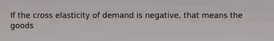 If the cross elasticity of demand is negative, that means the goods