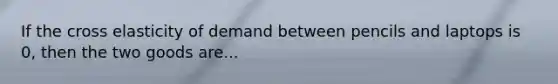 If the cross elasticity of demand between pencils and laptops is 0, then the two goods are...