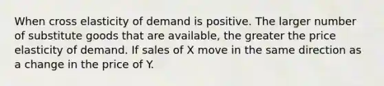 When cross elasticity of demand is positive. The larger number of substitute goods that are available, the greater the price elasticity of demand. If sales of X move in the same direction as a change in the price of Y.