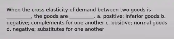 When the cross elasticity of demand between two goods is __________, the goods are __________. a. positive; inferior goods b. negative; complements for one another c. positive; normal goods d. negative; substitutes for one another