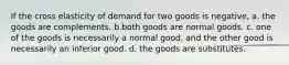 If the cross elasticity of demand for two goods is negative, a. the goods are complements. b.both goods are normal goods. c. one of the goods is necessarily a normal good, and the other good is necessarily an inferior good. d. the goods are substitutes.