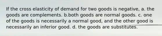 If the cross elasticity of demand for two goods is negative, a. the goods are complements. b.both goods are normal goods. c. one of the goods is necessarily a normal good, and the other good is necessarily an inferior good. d. the goods are substitutes.