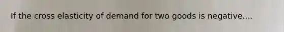 If the cross elasticity of demand for two goods is negative....