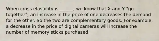 When cross elasticity is ______, we know that X and Y "go together"; an increase in the price of one decreases the demand for the other. So the two are complementary goods. For example, a decrease in the price of digital cameras will increase the number of memory sticks purchased.