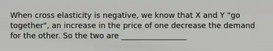 When cross elasticity is negative, we know that X and Y "go together", an increase in the price of one decrease the demand for the other. So the two are _________________