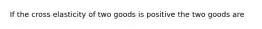 If the cross elasticity of two goods is positive the two goods are