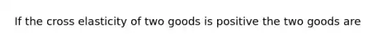 If the cross elasticity of two goods is positive the two goods are