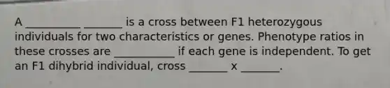 A __________ _______ is a cross between F1 heterozygous individuals for two characteristics or genes. Phenotype ratios in these crosses are ___________ if each gene is independent. To get an F1 dihybrid individual, cross _______ x _______.