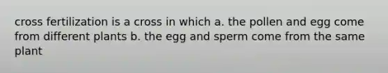 cross fertilization is a cross in which a. the pollen and egg come from different plants b. the egg and sperm come from the same plant