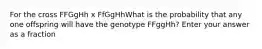 For the cross FFGgHh x FfGgHhWhat is the probability that any one offspring will have the genotype FFggHh? Enter your answer as a fraction