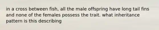 in a cross between fish, all the male offspring have long tail fins and none of the females possess the trait. what inheritance pattern is this describing