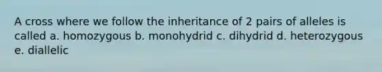 A cross where we follow the inheritance of 2 pairs of alleles is called a. homozygous b. monohydrid c. dihydrid d. heterozygous e. diallelic