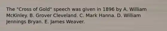 The "Cross of Gold" speech was given in 1896 by A. William McKinley. B. Grover Cleveland. C. Mark Hanna. D. William Jennings Bryan. E. James Weaver.