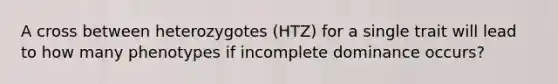 A cross between heterozygotes (HTZ) for a single trait will lead to how many phenotypes if incomplete dominance occurs?