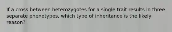 If a cross between heterozygotes for a single trait results in three separate phenotypes, which type of inheritance is the likely reason?