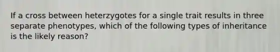 If a cross between heterzygotes for a single trait results in three separate phenotypes, which of the following types of inheritance is the likely reason?