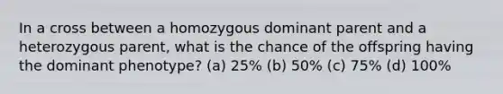 In a cross between a homozygous dominant parent and a heterozygous parent, what is the chance of the offspring having the dominant phenotype? (a) 25% (b) 50% (c) 75% (d) 100%