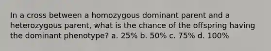 In a cross between a homozygous dominant parent and a heterozygous parent, what is the chance of the offspring having the dominant phenotype? a. 25% b. 50% c. 75% d. 100%