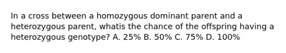 In a cross between a homozygous dominant parent and a heterozygous parent, whatis the chance of the offspring having a heterozygous genotype? A. 25% B. 50% C. 75% D. 100%