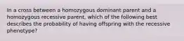 In a cross between a homozygous dominant parent and a homozygous recessive parent, which of the following best describes the probability of having offspring with the recessive phenotype?