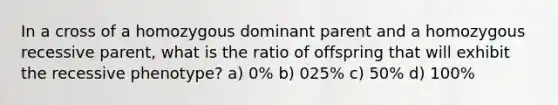 In a cross of a homozygous dominant parent and a homozygous recessive parent, what is the ratio of offspring that will exhibit the recessive phenotype? a) 0% b) 025% c) 50% d) 100%