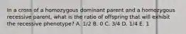 In a cross of a homozygous dominant parent and a homozygous recessive parent, what is the ratio of offspring that will exhibit the recessive phenotype? A. 1/2 B. 0 C. 3/4 D. 1/4 E. 1