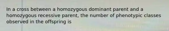 In a cross between a homozygous dominant parent and a homozygous recessive parent, the number of phenotypic classes observed in the offspring is